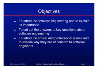 Objectives
     ●      To introduce software engineering and to explain
            its importance
     ●      To set out the answers to key questions about
            software engineering
     ●      To introduce ethical and professional issues and
            to explain why they are of concern to software
            engineers




©Ian Sommerville 2004   Software Engineering, 7th edition. Chapter 1   Slide 2
 