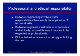Professional and ethical responsibility

     ●      Software engineering involves wider
            responsibilities than simply the application of
            technical skills.
     ●      Software engineers must behave in an honest
            and ethically responsible way if they are to be
            respected as professionals.
     ●      Ethical behaviour is more than simply upholding
            the law.



©Ian Sommerville 2004   Software Engineering, 7th edition. Chapter 1   Slide 21
 