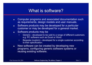 What is software?
     ●      Computer programs and associated documentation such
            as requirements, design models and user manuals.
     ●      Software products may be developed for a particular
            customer or may be developed for a general market.
     ●      Software products may be
             •      Generic - developed to be sold to a range of different customers
                    e.g. PC software such as Excel or Word.
             •      Bespoke (custom) - developed for a single customer according
                    to their specification.
     ●      New software can be created by developing new
            programs, configuring generic software systems or
            reusing existing software.


©Ian Sommerville 2004          Software Engineering, 7th edition. Chapter 1   Slide 8
 