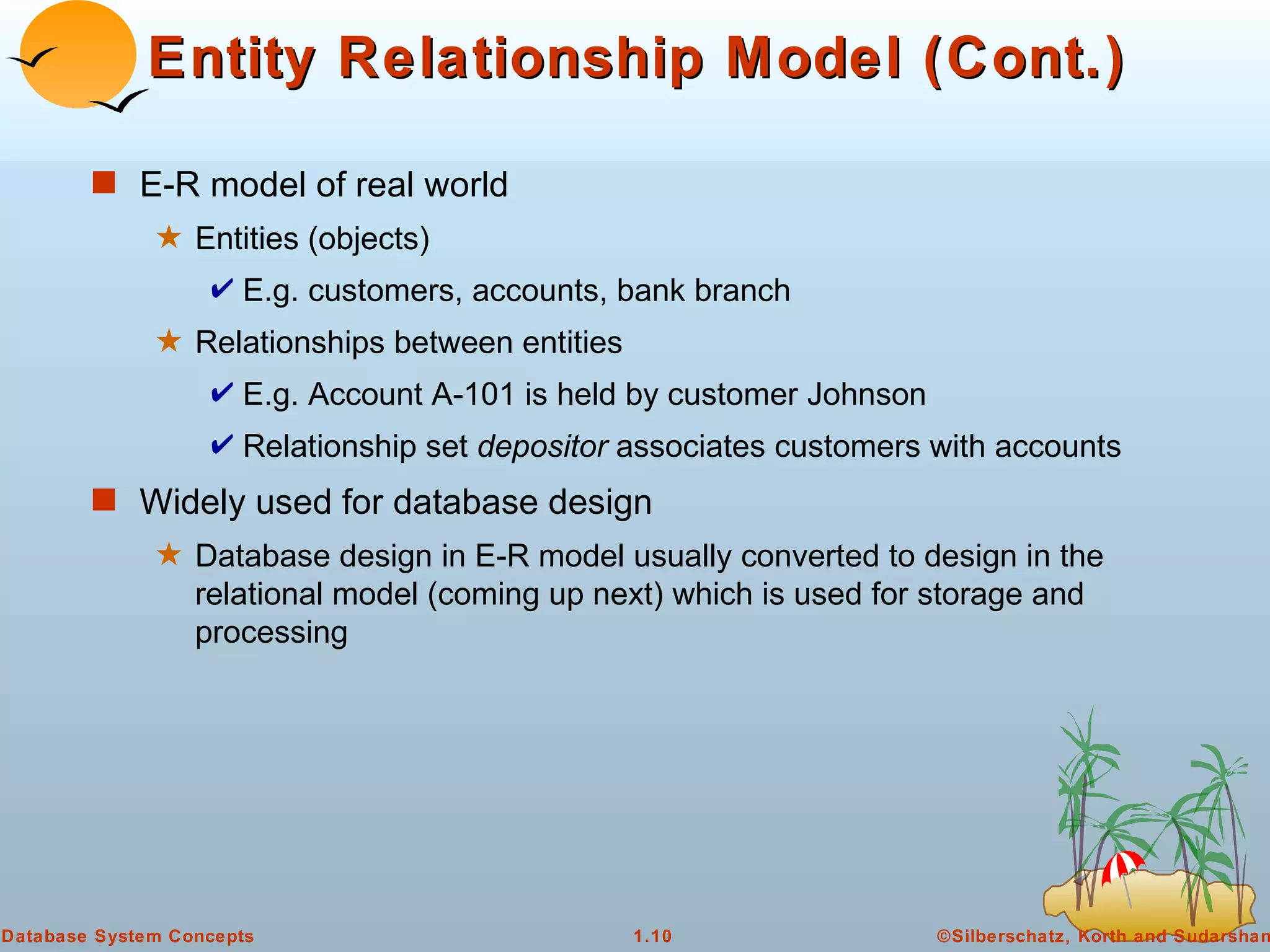 Entity Relationship Model (Cont.) E-R model of real world Entities (objects)  E.g. customers, accounts, bank branch Relationships between entities E.g. Account A-101 is held by customer Johnson Relationship set  depositor  associates customers with accounts Widely used for database design Database design in E-R model usually converted to design in the relational model (coming up next) which is used for storage and processing 