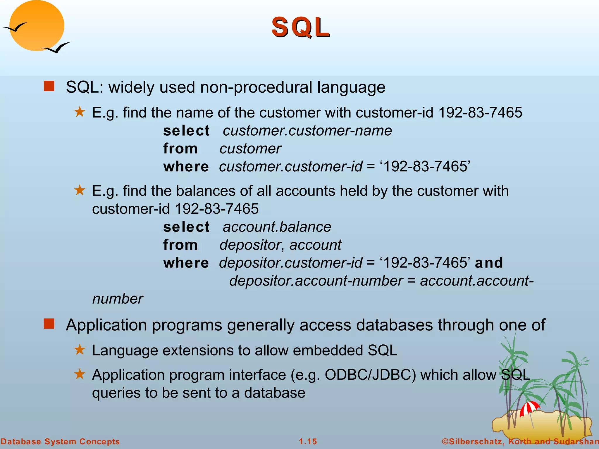 SQL SQL: widely used non-procedural language E.g. find the name of the customer with customer-id 192-83-7465 select   customer.customer-name from   customer where   customer.customer-id  = ‘192-83-7465’ E.g. find the balances of all accounts held by the customer with customer-id 192-83-7465 select   account.balance from   depositor ,  account where   depositor.customer-id  = ‘192-83-7465’  and   depositor.account-number = account.account-number Application programs generally access databases through one of Language extensions to allow embedded SQL Application program interface (e.g. ODBC/JDBC) which allow SQL queries to be sent to a database 