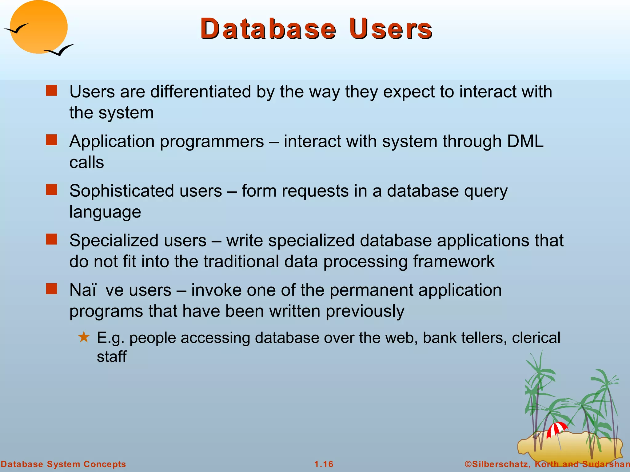 Database Users Users are differentiated by the way they expect to interact with the system Application programmers – interact with system through DML calls Sophisticated users – form requests in a database query language Specialized users – write specialized database applications that do not fit into the traditional data processing framework Naïve users – invoke one of the permanent application programs that have been written previously E.g. people accessing database over the web, bank tellers, clerical staff 