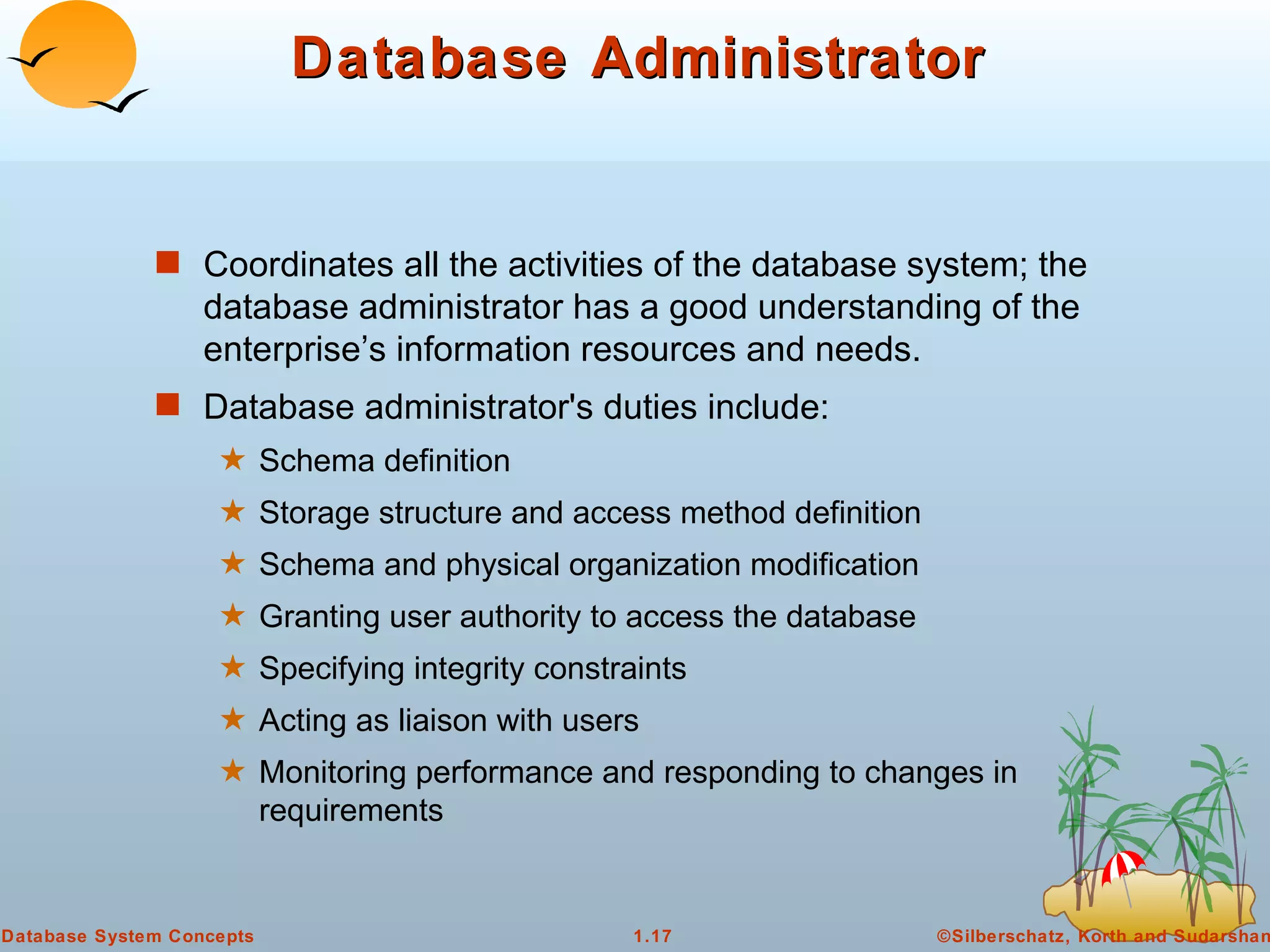 Database Administrator Coordinates all the activities of the database system; the database administrator has a good understanding of the enterprise’s information resources and needs. Database administrator's duties include: Schema definition Storage structure and access method definition Schema and physical organization modification Granting user authority to access the database Specifying integrity constraints Acting as liaison with users Monitoring performance and responding to changes in requirements 