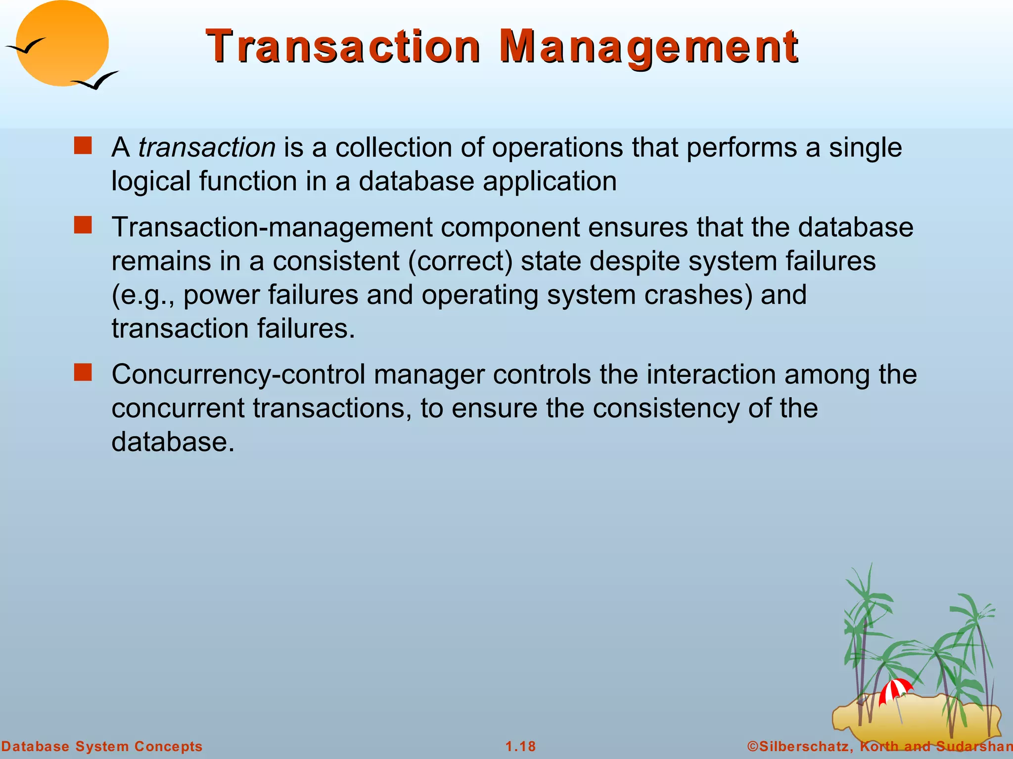 Transaction Management A  transaction  is a collection of operations that performs a single logical function in a database application Transaction-management component ensures that the database remains in a consistent (correct) state despite system failures (e.g., power failures and operating system crashes) and transaction failures. Concurrency-control manager controls the interaction among the concurrent transactions, to ensure the consistency of the database. 