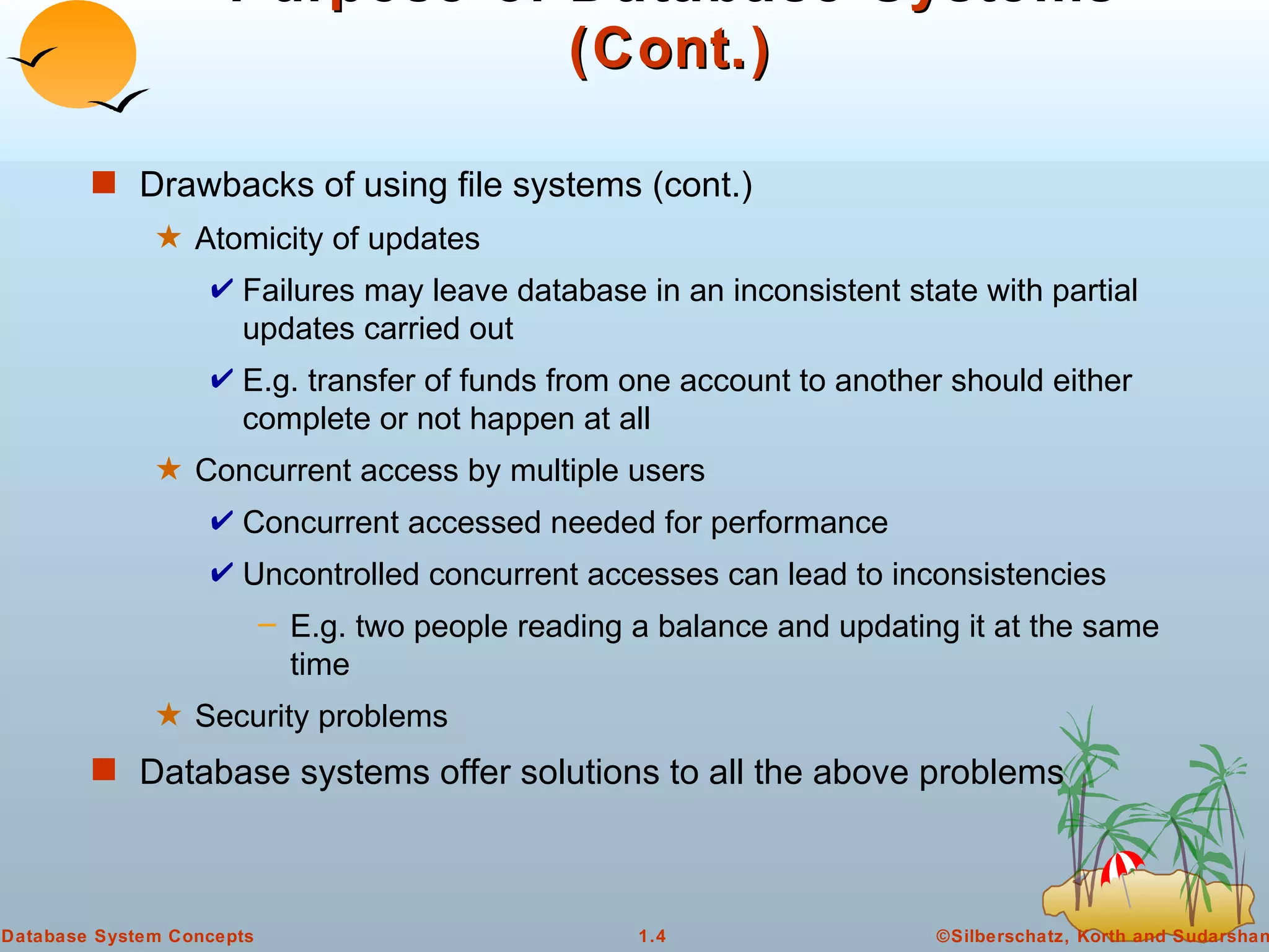 Purpose of Database Systems (Cont.) Drawbacks of using file systems (cont.)  Atomicity of updates Failures may leave database in an inconsistent state with partial updates carried out E.g. transfer of funds from one account to another should either complete or not happen at all Concurrent access by multiple users Concurrent accessed needed for performance Uncontrolled concurrent accesses can lead to inconsistencies E.g. two people reading a balance and updating it at the same time Security problems Database systems offer solutions to all the above problems 