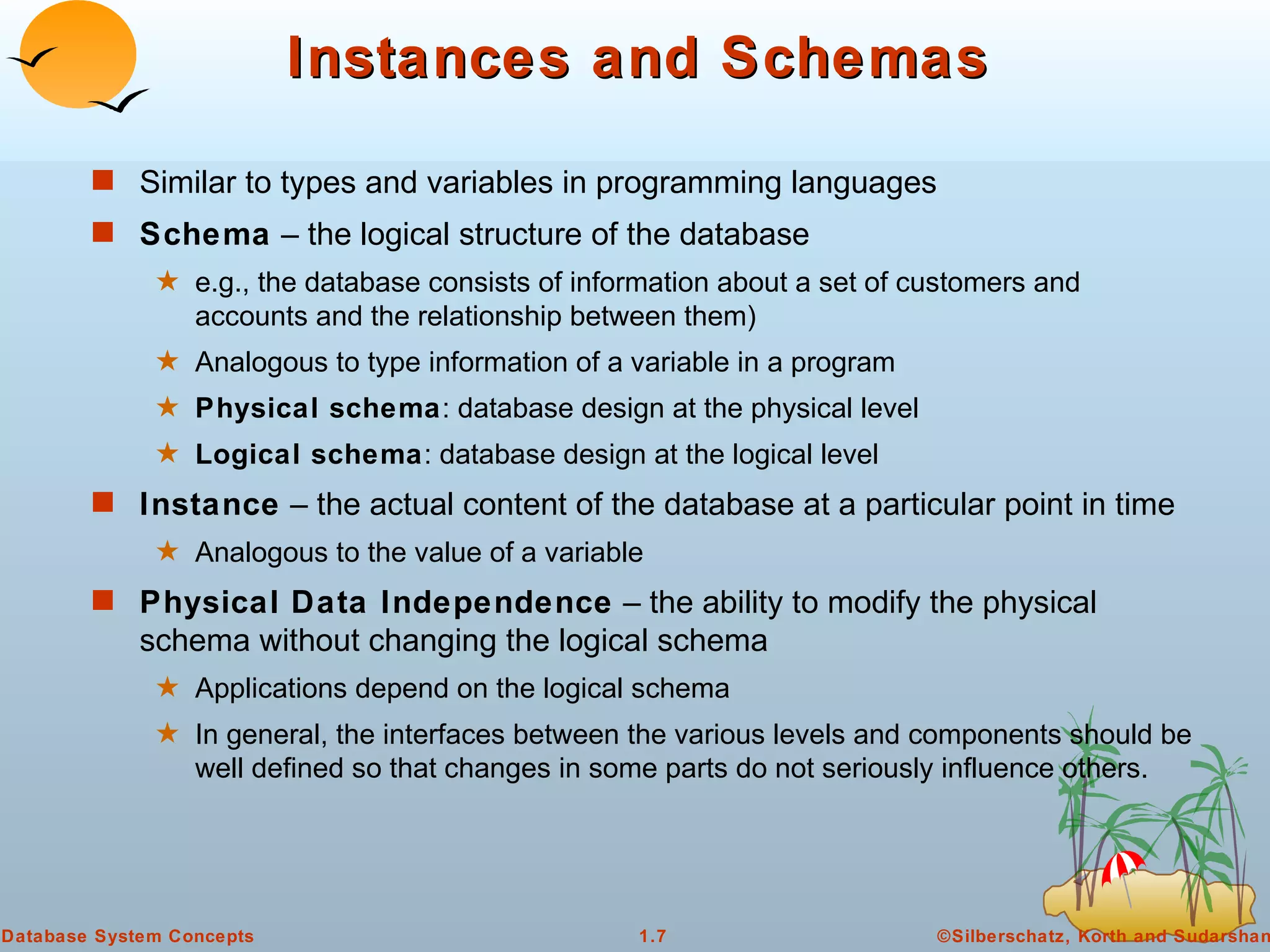 Instances and Schemas Similar to types and variables in programming languages Schema  – the logical structure of the database  e.g., the database consists of information about a set of customers and accounts and the relationship between them) Analogous to type information of a variable in a program Physical schema : database design at the physical level Logical schema : database design at the logical level Instance  – the actual content of the database at a particular point in time  Analogous to the value of a variable Physical Data Independence  – the ability to modify the physical schema without changing the logical schema Applications depend on the logical schema In general, the interfaces between the various levels and components should be well defined so that changes in some parts do not seriously influence others. 