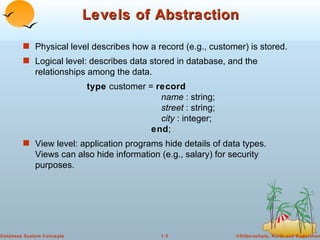 Levels of Abstraction Physical level describes how a record (e.g., customer) is stored. Logical level: describes data stored in database, and the relationships among the data. type  customer =  record name  : string; street  : string; city  : integer; end ; View level: application programs hide details of data types.  Views can also hide information (e.g., salary) for security purposes.  