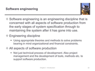 Software engineeringSoftware engineering is an engineering discipline that is concerned with all aspects of software production from the early stages of system specification through to maintaining the system after it has gone into use.Engineering disciplineUsing appropriate theories and methods to solve problems bearing in mind organizational and financial constraints.All aspects of software productionNot just technical process of development. Also project management and the development of tools, methods etc. to support software production.Chapter 1  Introduction10