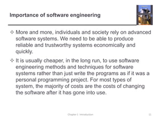 Importance of software engineeringMore and more, individuals and society rely on advanced software systems. We need to be able to produce reliable and trustworthy systems economically and quickly.It is usually cheaper, in the long run, to use software engineering methods and techniques for software systems rather than just write the programs as if it was a personal programming project. For most types of system, the majority of costs are the costs of changing the software after it has gone into use.Chapter 1  Introduction11