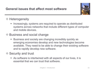 General issues that affect most softwareHeterogeneityIncreasingly, systems are required to operate as distributed systems across networks that include different types of computer and mobile devices.Business and social changeBusiness and society are changing incredibly quickly as emerging economies develop and new technologies become available. They need to be able to change their existing software and to rapidly develop new software.Security and trustAs software is intertwined with all aspects of our lives, it is essential that we can trust that software. Chapter 1  Introduction13