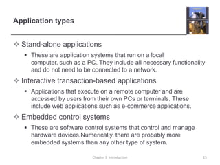 Application typesStand-alone applicationsThese are application systems that run on a local computer, such as a PC. They include all necessary functionality and do not need to be connected to a network.Interactive transaction-based applicationsApplications that execute on a remote computer and are accessed by users from their own PCs or terminals. These include web applications such as e-commerce applications. Embedded control systemsThese are software control systems that control and manage hardware devices.Numerically, there are probably more embedded systems than any other type of system. Chapter 1  Introduction15