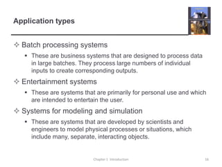 Application typesBatch processing systemsThese are business systems that are designed to process data in large batches. They process large numbers of individual inputs to create corresponding outputs.Entertainment systemsThese are systems that are primarily for personal use and which are intended to entertain the user.Systems for modeling and simulationThese are systems that are developed by scientists and engineers to model physical processes or situations, which include many, separate, interacting objects. Chapter 1  Introduction16