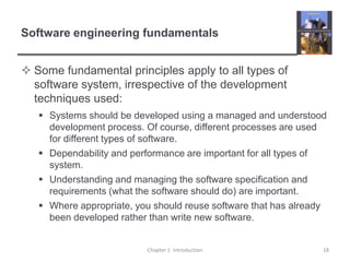 Software engineering fundamentalsSome fundamental principles apply to all types of software system, irrespective of the development techniques used:Systems should be developed using a managed and understood development process. Of course, different processes are used for different types of software.Dependability and performance are important for all types of system.Understanding and managing the software specification and requirements (what the software should do) are important.Where appropriate, you should reuse software that has already been developed rather than write new software.Chapter 1  Introduction18