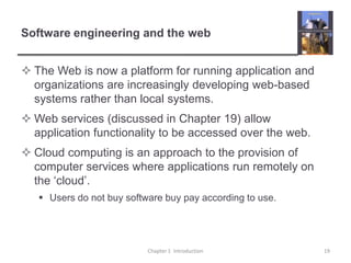 Software engineering and the webThe Web is now a platform for running application and organizations are increasingly developing web-based systems rather than local systems.Web services (discussed in Chapter 19) allow application functionality to be accessed over the web.Cloud computing is an approach to the provision of computer services where applications run remotely on the ‘cloud’. Users do not buy software buy pay according to use.Chapter 1  Introduction19