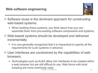 Web software engineeringSoftware reuse is the dominant approach for constructing web-based systems.When building these systems, you think about how you can assemble them from pre-existing software components and systems.Web-based systems should be developed and delivered incrementally.It is now generally recognized that it is impractical to specify all the requirements for such systems in advance.User interfaces are constrained by the capabilities of web browsers.Technologies such as AJAX allow rich interfaces to be created within a web browser but are still difficult to use. Web forms with local scripting are more commonly used.Chapter 1  Introduction20
