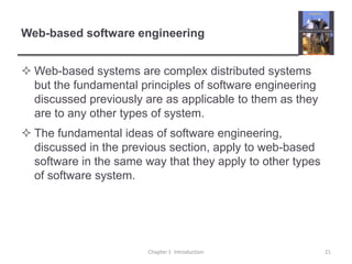 Web-based software engineeringWeb-based systems are complex distributed systems but the fundamental principles of software engineering discussed previously are as applicable to them as they are to any other types of system.The fundamental ideas of software engineering, discussed in the previous section, apply to web-based software in the same way that they apply to other types of software system. Chapter 1  Introduction21
