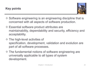 Key pointsSoftware engineering is an engineering discipline that is concerned with all aspects of software production.Essential software product attributes are maintainability, dependability and security, efficiency and acceptability.The high-level activities of specification, development, validation and evolution are part of all software processes.The fundamental notions of software engineering are universally applicable to all types of system development. Chapter 1  Introduction22