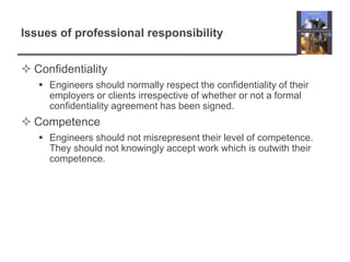 Issues of professional responsibilityConfidentiality Engineers should normally respect the confidentiality of their employers or clients irrespective of whether or not a formal confidentiality agreement has been signed.Competence Engineers should not misrepresent their level of competence. They should not knowingly accept work which is outwith their competence.