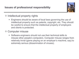 Issues of professional responsibilityIntellectual property rights Engineers should be aware of local laws governing the use of intellectual property such as patents, copyright, etc. They should be careful to ensure that the intellectual property of employers and clients is protected.Computer misuse Software engineers should not use their technical skills to misuse other people’s computers. Computer misuse ranges from relatively trivial (game playing on an employer’s machine, say) to extremely serious (dissemination of viruses). 
