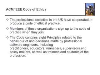 ACM/IEEE Code of EthicsThe professional societies in the US have cooperated to produce a code of ethical practice.Members of these organisations sign up to the code of practice when they join.The Code contains eight Principles related to the behaviour of and decisions made by professional software engineers, including practitioners, educators, managers, supervisors and policy makers, as well as trainees and students of the profession. 