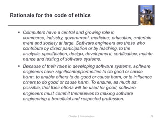 Rationale for the code of ethicsComputers have a central and growing role in commerce, industry, government, medicine, education, entertainment and society at large. Software engineers are those who contribute by direct participation or by teaching, to the analysis, specification, design, development, certification, maintenance and testing of software systems.Because of their roles in developing software systems, software engineers have significantopportunities to do good or cause harm, to enable others to do good or cause harm, or to influence others to do good or cause harm. To ensure, as much as possible, that their efforts will be used for good, software engineers must commit themselves to making software engineering a beneficial and respected profession. Chapter 1  Introduction29