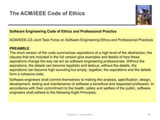 The ACM/IEEE Code of Ethics Chapter 1  Introduction30Software Engineering Code of Ethics and Professional PracticeACM/IEEE-CS Joint Task Force on Software Engineering Ethics and Professional PracticesPREAMBLEThe short version of the code summarizes aspirations at a high level of the abstraction; the clauses that are included in the full version give examples and details of how these aspirations change the way we act as software engineering professionals. Without the aspirations, the details can become legalistic and tedious; without the details, the aspirations can become high sounding but empty; together, the aspirations and the details form a cohesive code.Software engineers shall commit themselves to making the analysis, specification, design, development, testing and maintenance of software a beneficial and respected profession. In accordance with their commitment to the health, safety and welfare of the public, software engineers shall adhere to the following Eight Principles: 