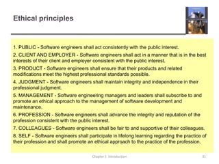 Ethical principlesChapter 1  Introduction31 1. PUBLIC - Software engineers shall act consistently with the public interest.2. CLIENT AND EMPLOYER - Software engineers shall act in a manner that is in the best interests of their client and employer consistent with the public interest.3. PRODUCT - Software engineers shall ensure that their products and related modifications meet the highest professional standards possible.4. JUDGMENT - Software engineers shall maintain integrity and independence in their professional judgment.5. MANAGEMENT - Software engineering managers and leaders shall subscribe to and promote an ethical approach to the management of software development and maintenance.6. PROFESSION - Software engineers shall advance the integrity and reputation of the profession consistent with the public interest.7. COLLEAGUES - Software engineers shall be fair to and supportive of their colleagues.8. SELF - Software engineers shall participate in lifelong learning regarding the practice of their profession and shall promote an ethical approach to the practice of the profession.