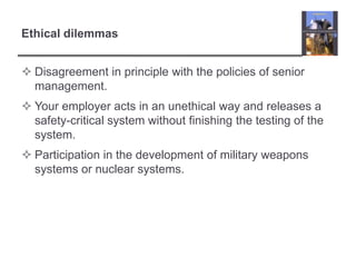 Ethical dilemmasDisagreement in principle with the policies of senior management.Your employer acts in an unethical way and releases a safety-critical system without finishing the testing of the system.Participation in the development of military weapons systems or nuclear systems.
