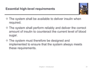 Essential high-level requirementsThe system shall be available to deliver insulin when required. The system shall perform reliably and deliver the correct amount of insulin to counteract the current level of blood sugar.The system must therefore be designed and implemented to ensure that the system always meets these requirements. Chapter 1  Introduction37