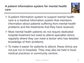 A patient information system for mental health careA patient information system to support mental health care is a medical information system that maintains information about patients suffering from mental health problems and the treatments that they have received.Most mental health patients do not require dedicated hospital treatment but need to attend specialist clinics regularly where they can meet a doctor who has detailed knowledge of their problems.To make it easier for patients to attend, these clinics are not just run in hospitals. They may also be held in local medical practices or community centres. Chapter 1  Introduction38