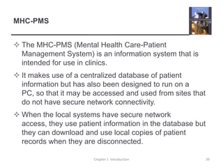 MHC-PMSThe MHC-PMS (Mental Health Care-Patient Management System) is an information system that is intended for use in clinics.It makes use of a centralized database of patient information but has also been designed to run on a PC, so that it may be accessed and used from sites that do not have secure network connectivity.When the local systems have secure network access, they use patient information in the database but they can download and use local copies of patient records when they are disconnected. Chapter 1  Introduction39