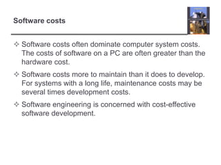 Software costsSoftware costs often dominate computer system costs. The costs of software on a PC are often greater than the hardware cost.Software costs more to maintain than it does to develop. For systems with a long life, maintenance costs may be several times development costs.Software engineering is concerned with cost-effective software development.