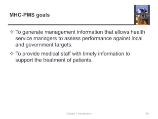 MHC-PMS goalsTo generate management information that allows health service managers to assess performance against local and government targets.To provide medical staff with timely information to support the treatment of patients.Chapter 1  Introduction40