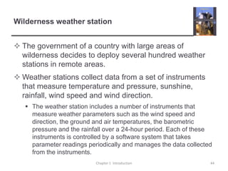 Wilderness weather stationThe government of a country with large areas of wilderness decides to deploy several hundred weather stations in remote areas.Weather stations collect data from a set of instruments that measure temperature and pressure, sunshine, rainfall, wind speed and wind direction.The weather station includes a number of instruments that measure weather parameters such as the wind speed and direction, the ground and air temperatures, the barometric pressure and the rainfall over a 24-hour period. Each of these instruments is controlled by a software system that takes parameter readings periodically and manages the data collected from the instruments.  Chapter 1  Introduction44