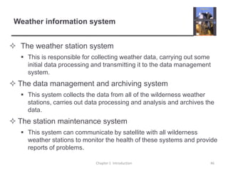 Weather information system	The weather station systemThis is responsible for collecting weather data, carrying out some initial data processing and transmitting it to the data management system.The data management and archiving systemThis system collects the data from all of the wilderness weather stations, carries out data processing and analysis and archives the data.The station maintenance systemThis system can communicate by satellite with all wilderness weather stations to monitor the health of these systems and provide reports of problems.Chapter 1  Introduction46