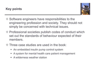 Key pointsSoftware engineers have responsibilities to the engineering profession and society. They should not simply be concerned with technical issues.Professional societies publish codes of conduct which set out the standards of behaviour expected of their members.Three case studies are used in the book:An embedded insulin pump control systemA system for mental health care patient managementA wilderness weather station
