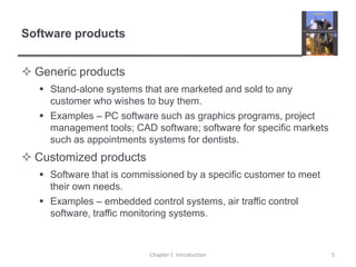 Software productsGeneric productsStand-alone systems that are marketed and sold to any customer who wishes to buy them.Examples – PC software such as graphics programs, project management tools; CAD software; software for specific markets such as appointments systems for dentists.Customized productsSoftware that is commissioned by a specific customer to meet their own needs. Examples – embedded control systems, air traffic control software, traffic monitoring systems.Chapter 1  Introduction5