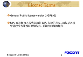 Foxcoon Confidential 9
License Terms
General Public license version 2(GPLv2)
GPL 允許任何人散 與銷售佈 GPL 規範的產品 , 前提是必須
要讓收受者能獲得原始程式 , 並繼承同樣的權利
 