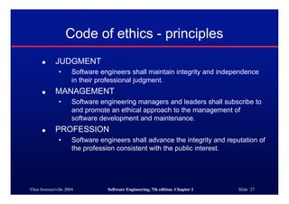 ©Ian Sommerville 2004 Software Engineering, 7th edition. Chapter 1 Slide 27
Code of ethics - principles
● JUDGMENT
• Software engineers shall maintain integrity and independence
in their professional judgment.
● MANAGEMENT
• Software engineering managers and leaders shall subscribe to
and promote an ethical approach to the management of
software development and maintenance.
● PROFESSION
• Software engineers shall advance the integrity and reputation of
the profession consistent with the public interest.
 