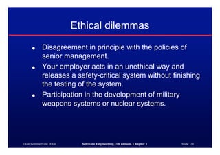 ©Ian Sommerville 2004 Software Engineering, 7th edition. Chapter 1 Slide 29
Ethical dilemmas
● Disagreement in principle with the policies of
senior management.
● Your employer acts in an unethical way and
releases a safety-critical system without finishing
the testing of the system.
● Participation in the development of military
weapons systems or nuclear systems.
 