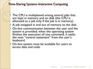 Time-Sharing Systems–Interactive Computing  The CPU is multiplexed among several jobs that are kept in memory and on disk (the CPU is allocated to a job only if the job is in memory). A job swapped in and out of memory to the disk. On-line communication between the user and the system is provided; when the operating system finishes the execution of one command, it seeks the next “control statement” from the user’s keyboard. On-line system must be available for users to access data and code. 03/03/11 O S Concepts By  AKRAM  MALIK 