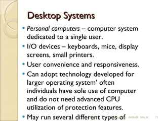 Desktop Systems Personal computers  – computer system dedicated to a single user. I/O devices – keyboards, mice, display screens, small printers. User convenience and responsiveness. Can adopt technology developed for larger operating system’ often individuals have sole use of computer and do not need advanced CPU utilization of protection features. May run several different types of operating systems (Windows, MacOS, UNIX, Linux) 03/03/11 O S Concepts By  AKRAM  MALIK 