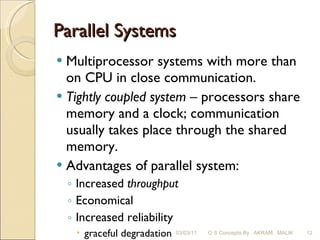 Parallel Systems Multiprocessor systems with more than on CPU in close communication. Tightly coupled system  – processors share memory and a clock; communication usually takes place through the shared memory. Advantages of parallel system:  Increased  throughput Economical   Increased reliability graceful degradation fail-soft systems 03/03/11 O S Concepts By  AKRAM  MALIK 