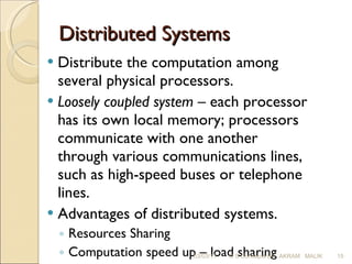 Distributed Systems Distribute the computation among several physical processors. Loosely coupled system  – each processor has its own local memory; processors communicate with one another through various communications lines, such as high-speed buses or telephone lines. Advantages of distributed systems. Resources Sharing  Computation speed up – load sharing  Reliability Communications 03/03/11 O S Concepts By  AKRAM  MALIK 