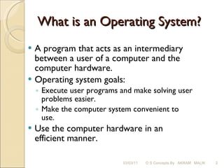 What is an Operating System? A program that acts as an intermediary between a user of a computer and the computer hardware. Operating system goals: Execute user programs and make solving user problems easier. Make the computer system convenient to use. Use the computer hardware in an efficient manner. 03/03/11 O S Concepts By  AKRAM  MALIK 