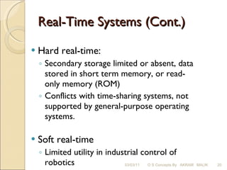 Real-Time Systems (Cont.) Hard real-time: Secondary storage limited or absent, data stored in short term memory, or read-only memory (ROM) Conflicts with time-sharing systems, not supported by general-purpose operating systems. Soft real-time Limited utility in industrial control of robotics Useful in applications (multimedia, virtual reality) requiring advanced operating-system features. 03/03/11 O S Concepts By  AKRAM  MALIK 