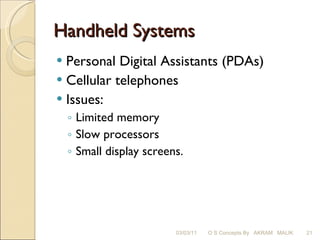 Handheld Systems Personal Digital Assistants (PDAs) Cellular telephones Issues: Limited memory Slow processors Small display screens. 03/03/11 O S Concepts By  AKRAM  MALIK 