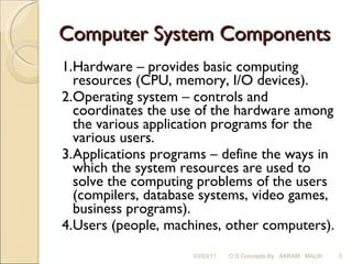 Computer System Components 1. Hardware – provides basic computing resources (CPU, memory, I/O devices). 2. Operating system – controls and coordinates the use of the hardware among the various application programs for the various users. 3. Applications programs – define the ways in which the system resources are used to solve the computing problems of the users (compilers, database systems, video games, business programs). 4. Users (people, machines, other computers).  03/03/11 O S Concepts By  AKRAM  MALIK 