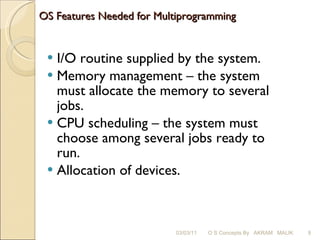OS Features Needed for Multiprogramming I/O routine supplied by the system. Memory management – the system must allocate the memory to several jobs. CPU scheduling – the system must choose among several jobs ready to run. Allocation of devices. 03/03/11 O S Concepts By  AKRAM  MALIK 