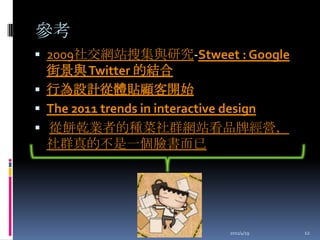 參考2009社交網站搜集與研究-Stweet : Google 街景與 Twitter 的結合行為設計從體貼顧客開始The 2011 trends in interactive design 從餅乾業者的種菜社群網站看品牌經營，社群真的不是一個臉書而已2011/4/1912